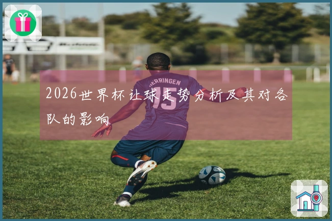 2026世界杯让球走势分析及其对各队的影响