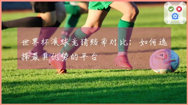 世界杯滚球竞猜赔率对比：如何选择最具优势的平台