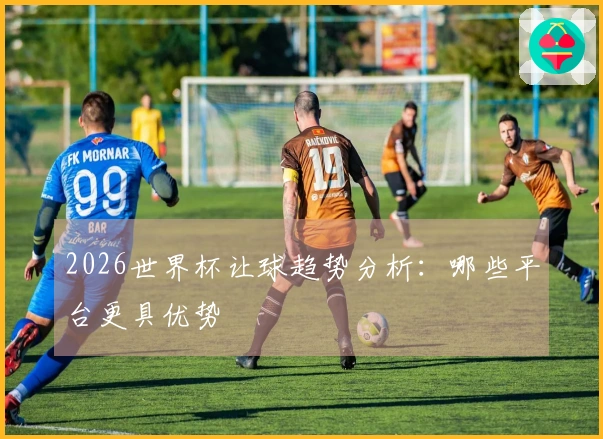 2026世界杯让球趋势分析：哪些平台更具优势