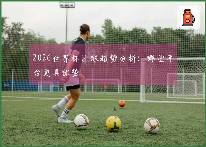 2026世界杯让球趋势分析：哪些平台更具优势