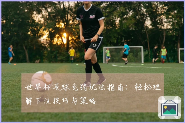 世界杯滚球竞猜玩法指南：轻松理解下注技巧与策略